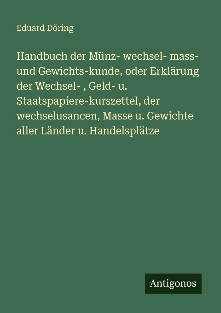 Handbuch der Münz- wechsel- mass- und Gewichts-kunde oder Erklärung der Wechsel- Geld- u. Staatspapiere-kurszettel der wechselusancen Masse u. Gewichte aller Länder u. Handelsplätze
