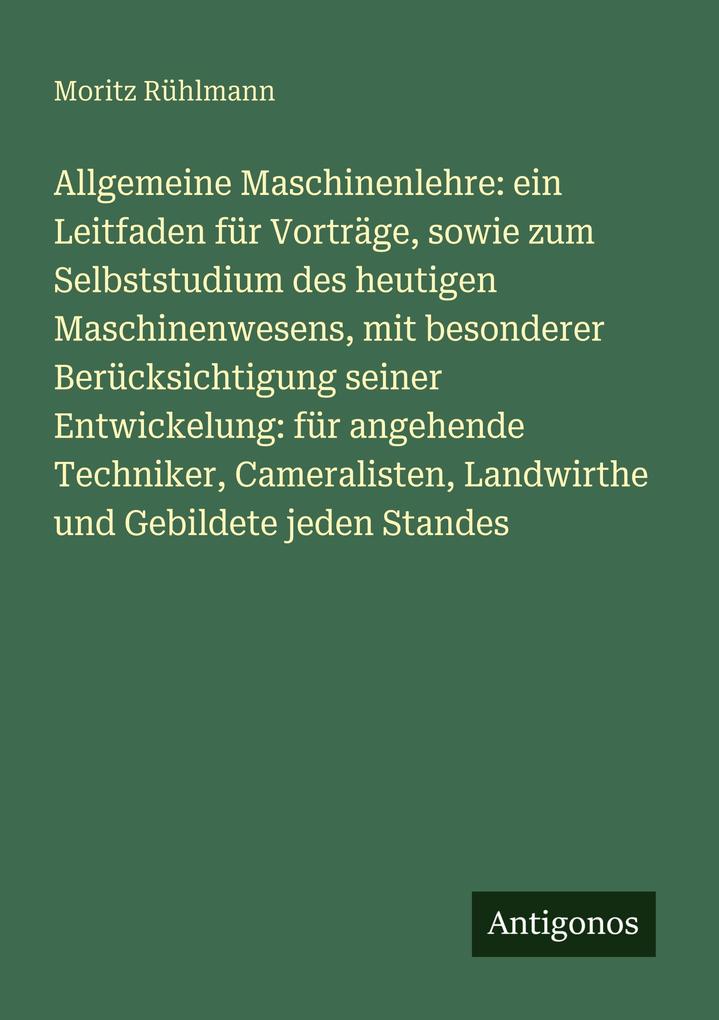 Allgemeine Maschinenlehre: ein Leitfaden für Vorträge sowie zum Selbststudium des heutigen Maschinenwesens mit besonderer Berücksichtigung seiner Entwickelung: für angehende Techniker Cameralisten Landwirthe und Gebildete jeden Standes