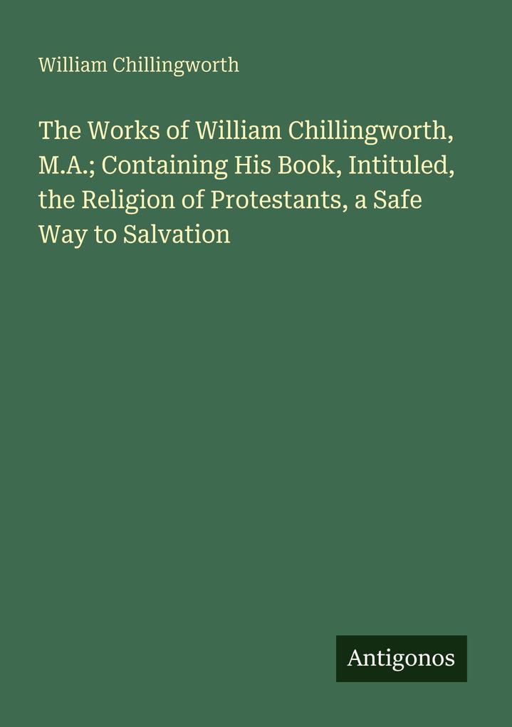 The Works of William Chillingworth M.A.; Containing His Book Intituled the Religion of Protestants a Safe Way to Salvation