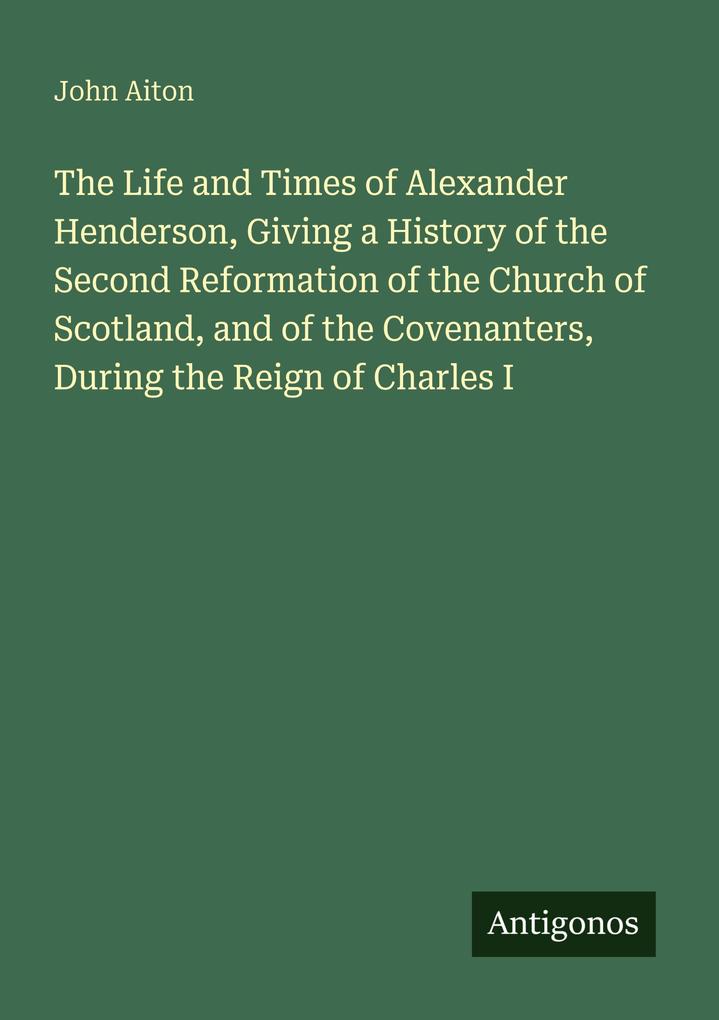 The Life and Times of Alexander Henderson Giving a History of the Second Reformation of the Church of Scotland and of the Covenanters During the Reign of Charles I