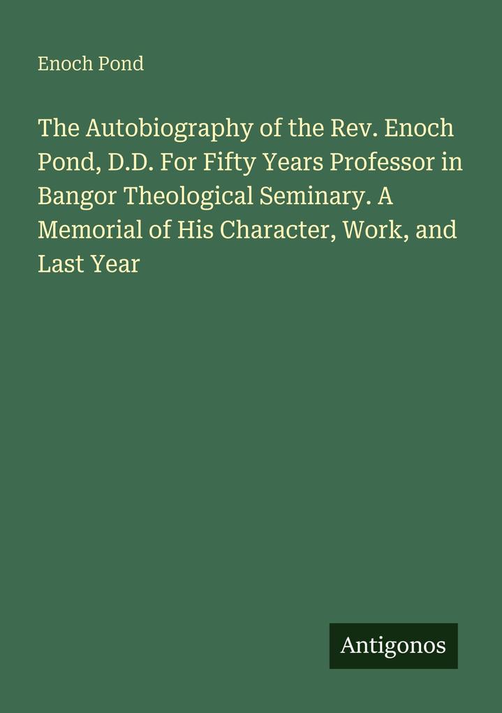 The Autobiography of the Rev. Enoch Pond D.D. For Fifty Years Professor in Bangor Theological Seminary. A Memorial of His Character Work and Last Year