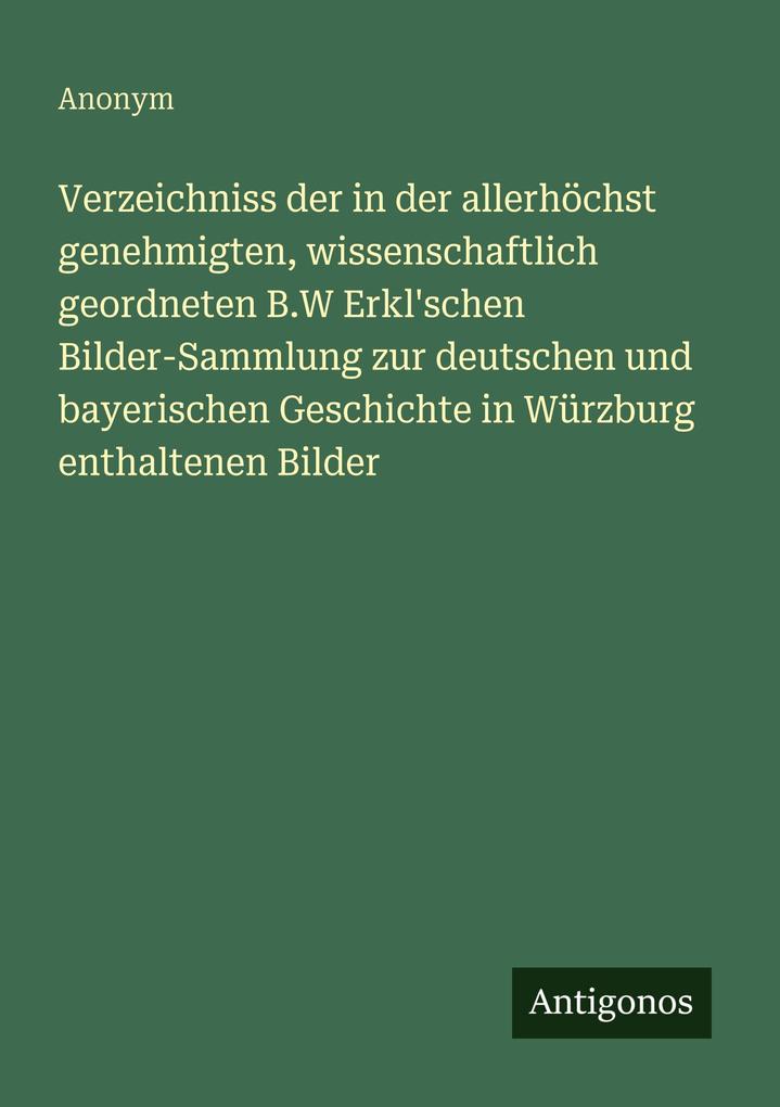 Verzeichniss der in der allerhöchst genehmigten wissenschaftlich geordneten B.W Erkl'schen Bilder-Sammlung zur deutschen und bayerischen Geschichte in Würzburg enthaltenen Bilder