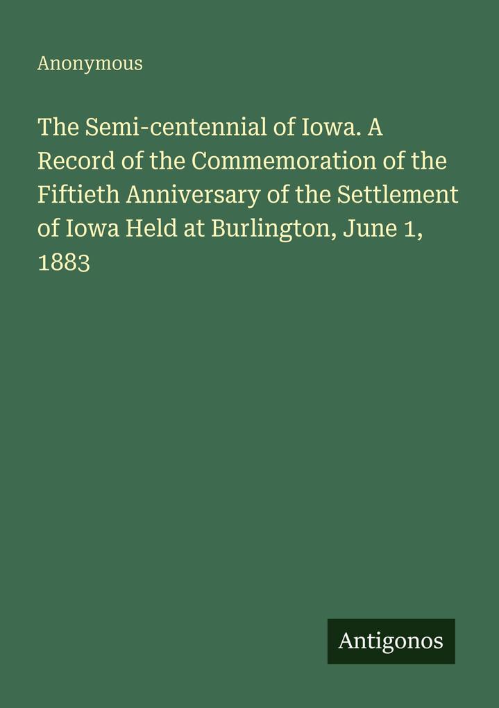 The Semi-centennial of Iowa. A Record of the Commemoration of the Fiftieth Anniversary of the Settlement of Iowa Held at Burlington June 1 1883
