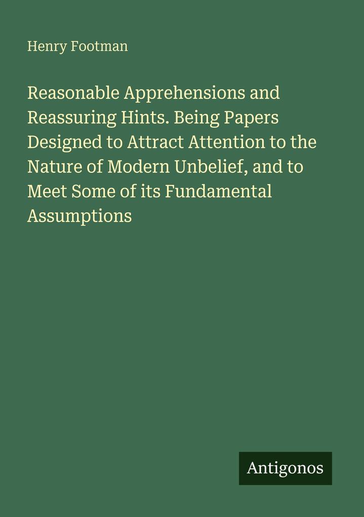 Reasonable Apprehensions and Reassuring Hints. Being Papers Designed to Attract Attention to the Nature of Modern Unbelief and to Meet Some of its Fundamental Assumptions