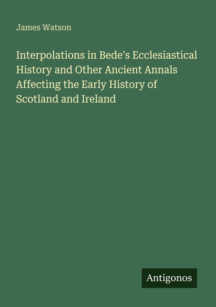 Interpolations in Bede's Ecclesiastical History and Other Ancient Annals Affecting the Early History of Scotland and Ireland