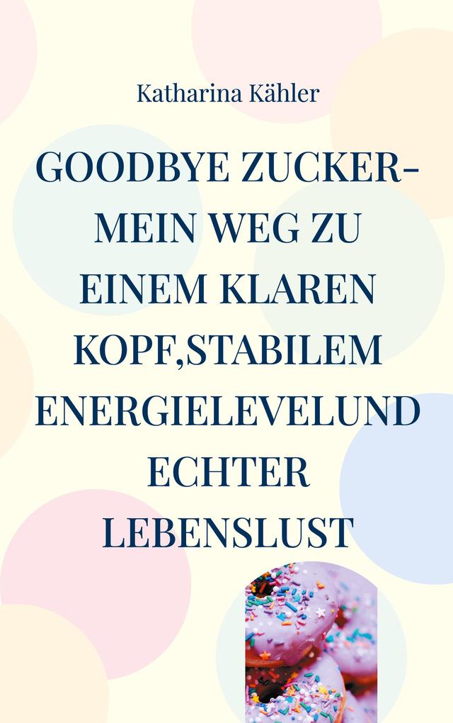 Goodbye Zucker-Mein Weg zu einem klaren Kopfstabilem Energielevelund echter Lebenslust