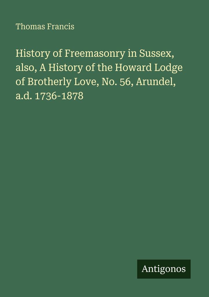 History of Freemasonry in Sussex also A History of the Howard Lodge of Brotherly Love No. 56 Arundel a.d. 1736-1878