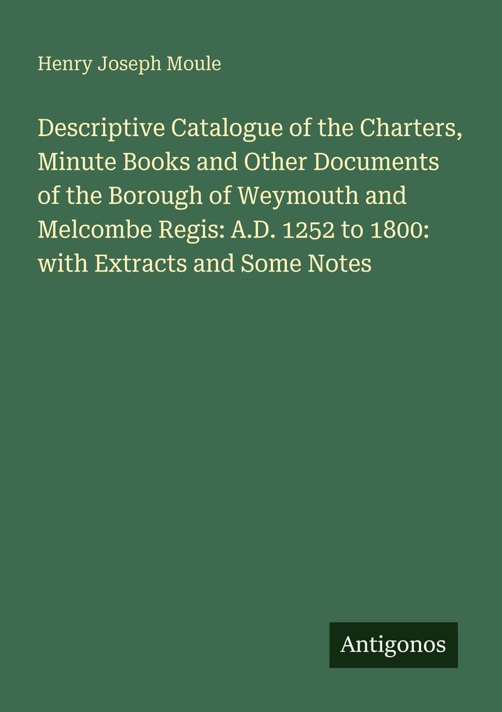 Descriptive Catalogue of the Charters Minute Books and Other Documents of the Borough of Weymouth and Melcombe Regis: A.D. 1252 to 1800: with Extracts and Some Notes