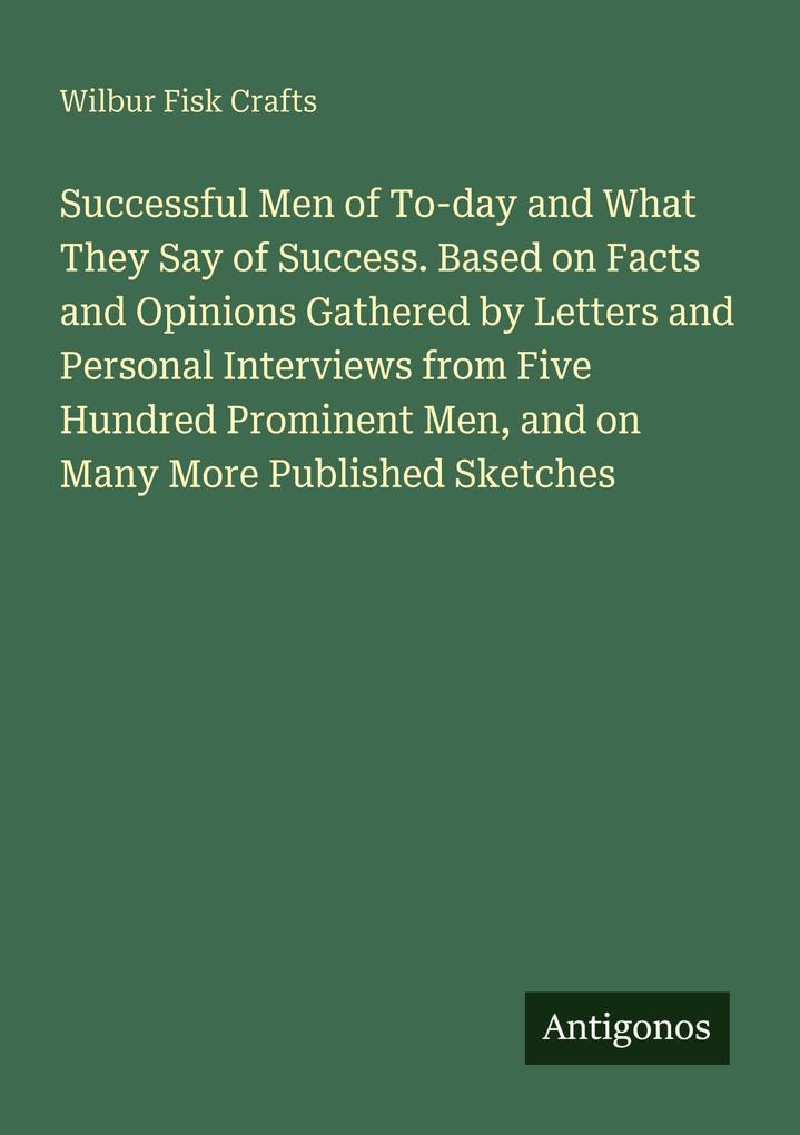 Successful Men of To-day and What They Say of Success. Based on Facts and Opinions Gathered by Letters and Personal Interviews from Five Hundred Prominent Men and on Many More Published Sketches