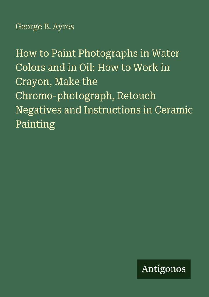How to Paint Photographs in Water Colors and in Oil: How to Work in Crayon Make the Chromo-photograph Retouch Negatives and Instructions in Ceramic Painting