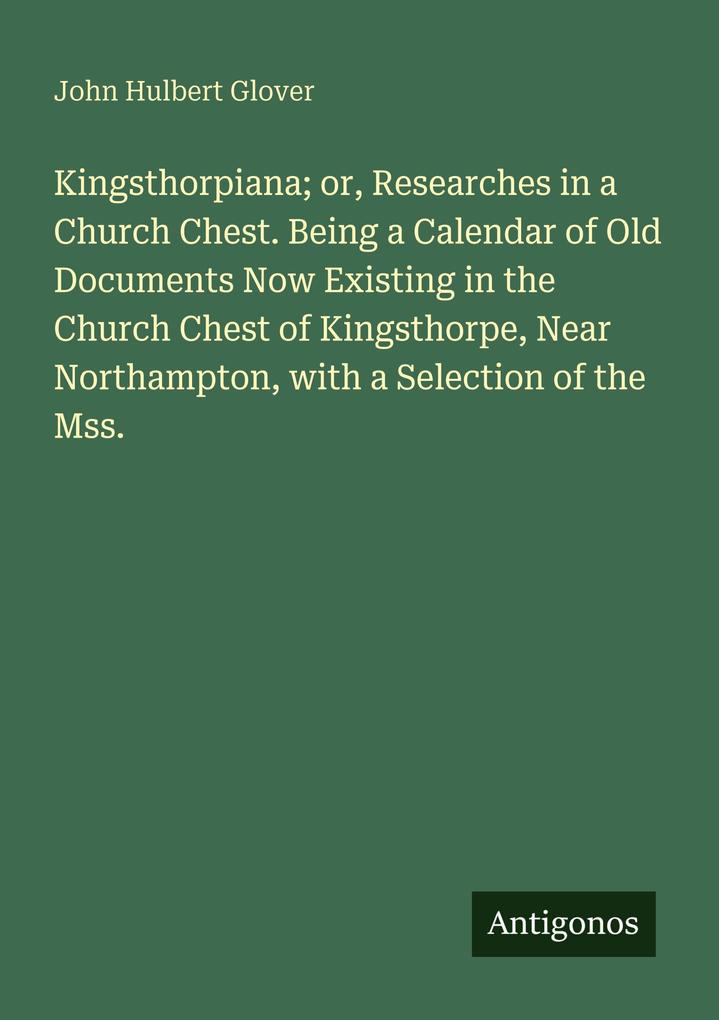 Kingsthorpiana; or Researches in a Church Chest. Being a Calendar of Old Documents Now Existing in the Church Chest of Kingsthorpe Near Northampton with a Selection of the Mss.