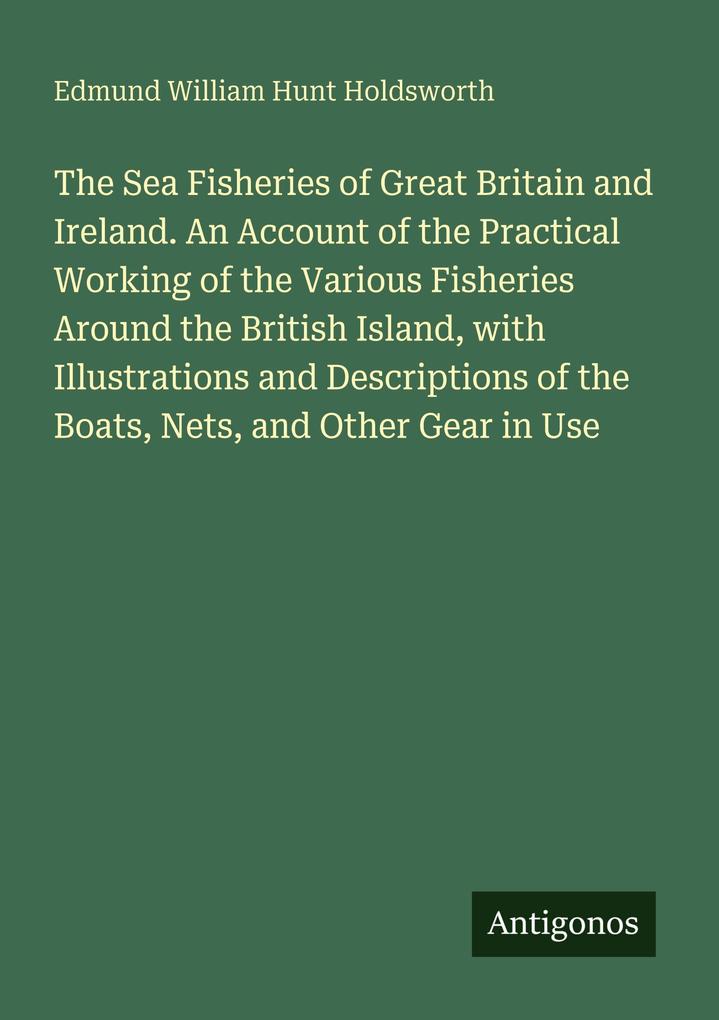 The Sea Fisheries of Great Britain and Ireland. An Account of the Practical Working of the Various Fisheries Around the British Island with Illustrations and Descriptions of the Boats Nets and Other Gear in Use