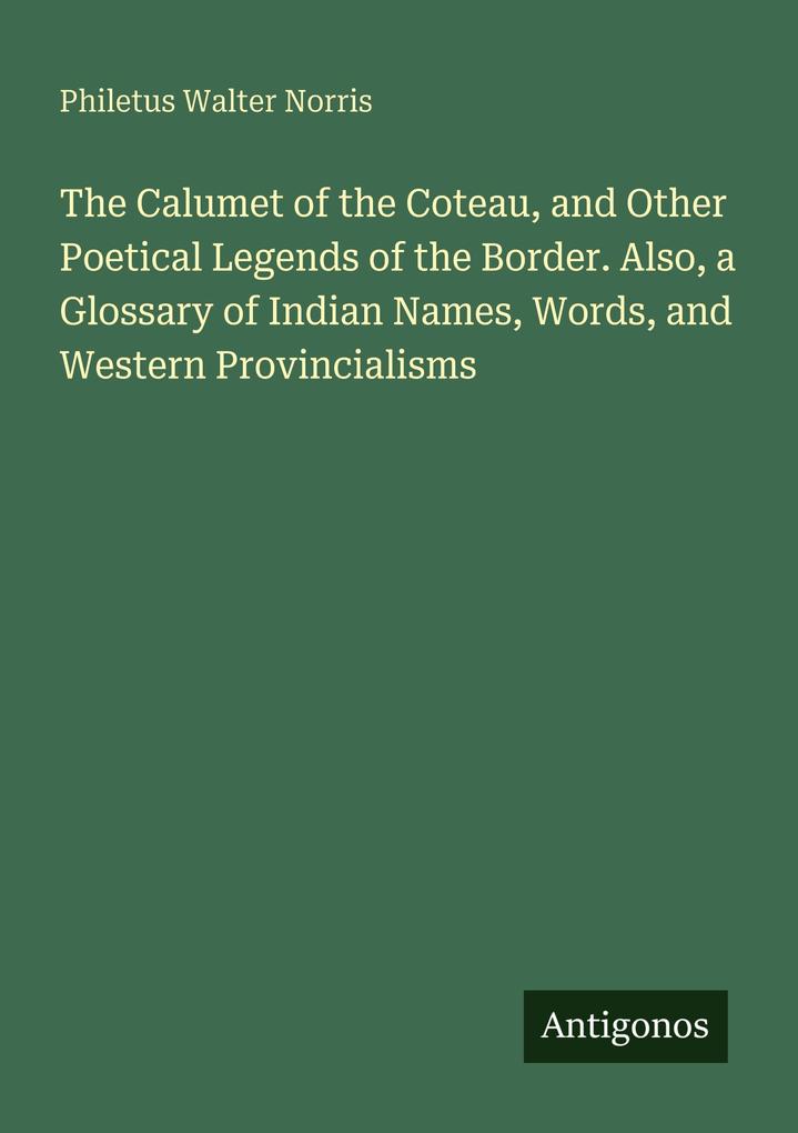 The Calumet of the Coteau and Other Poetical Legends of the Border. Also a Glossary of Indian Names Words and Western Provincialisms