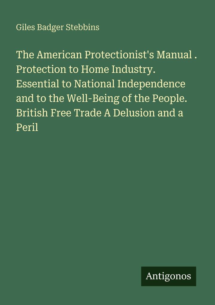 The American Protectionist's Manual . Protection to Home Industry. Essential to National Independence and to the Well-Being of the People. British Free Trade A Delusion and a Peril