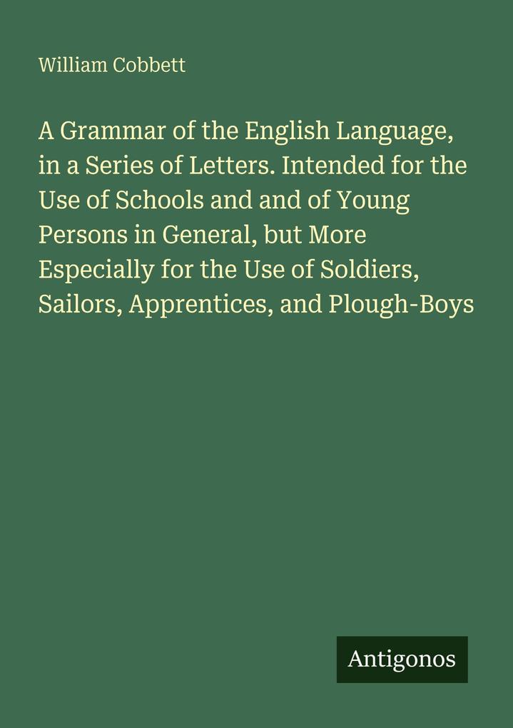 A Grammar of the English Language in a Series of Letters. Intended for the Use of Schools and and of Young Persons in General but More Especially for the Use of Soldiers Sailors Apprentices and Plough-Boys