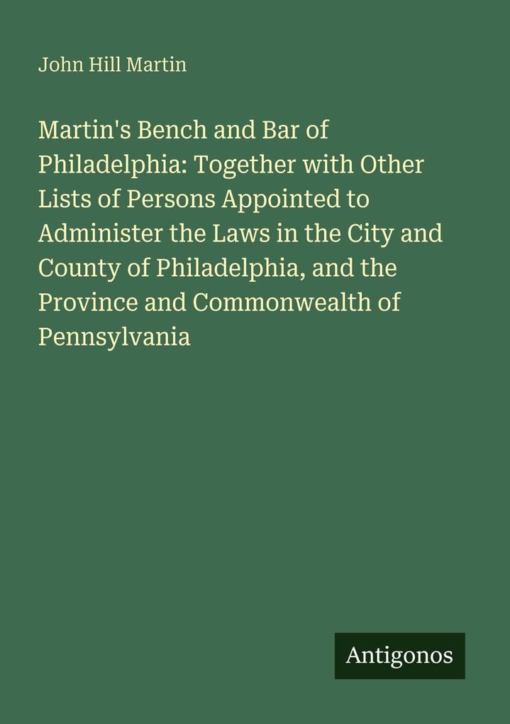 Martin's Bench and Bar of Philadelphia: Together with Other Lists of Persons Appointed to Administer the Laws in the City and County of Philadelphia and the Province and Commonwealth of Pennsylvania