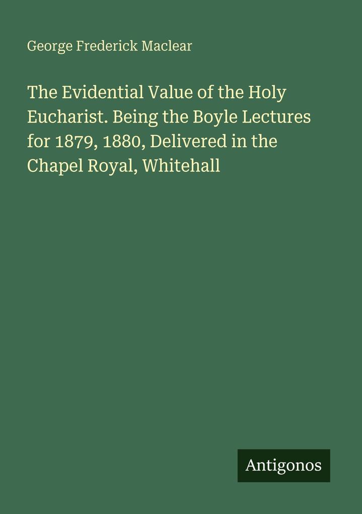 The Evidential Value of the Holy Eucharist. Being the Boyle Lectures for 1879 1880 Delivered in the Chapel Royal Whitehall