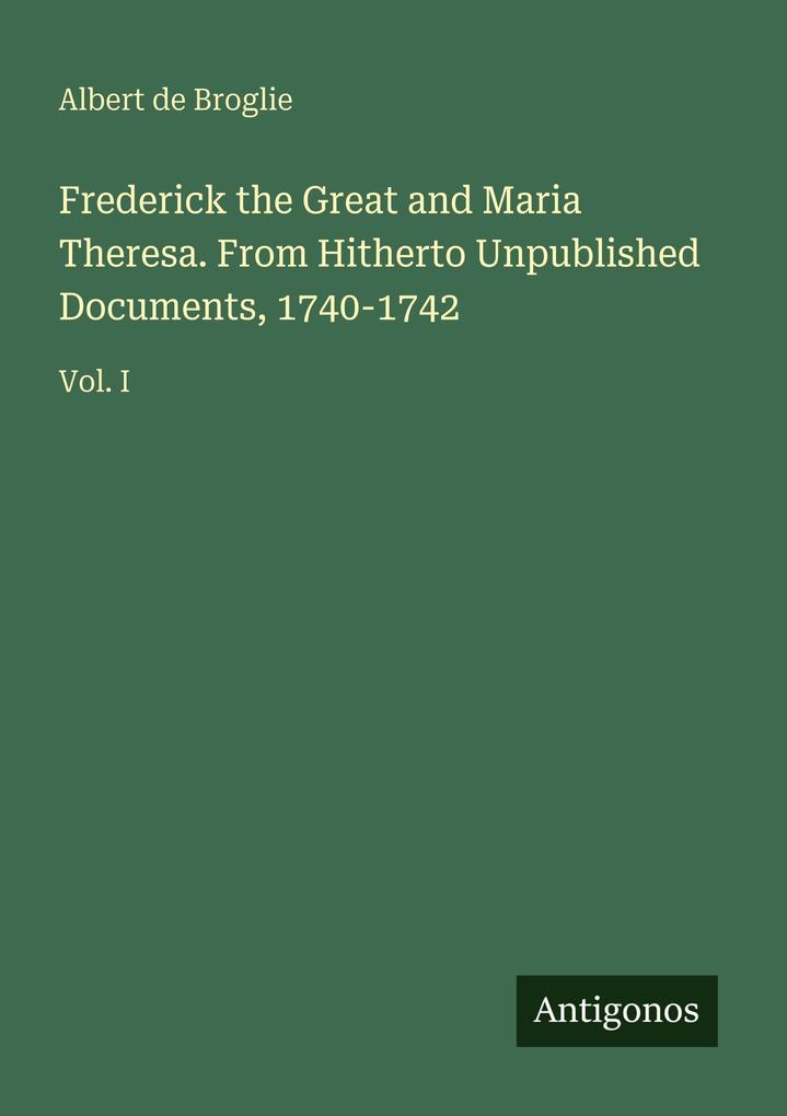 Frederick the Great and Maria Theresa. From Hitherto Unpublished Documents 1740-1742
