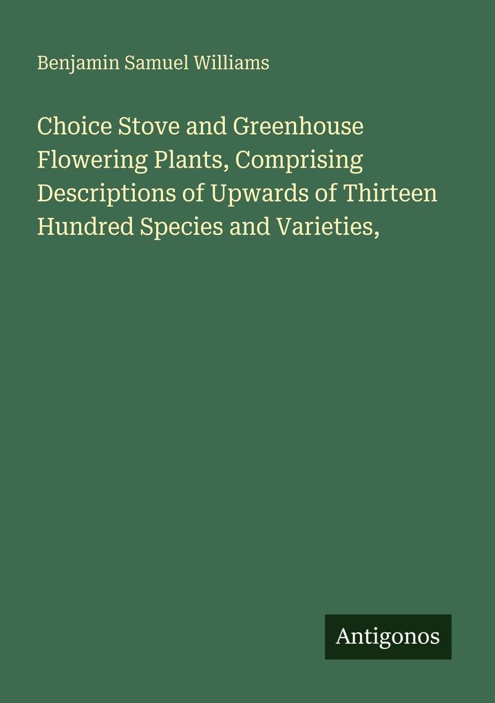 Choice Stove and Greenhouse Flowering Plants Comprising Descriptions of Upwards of Thirteen Hundred Species and Varieties