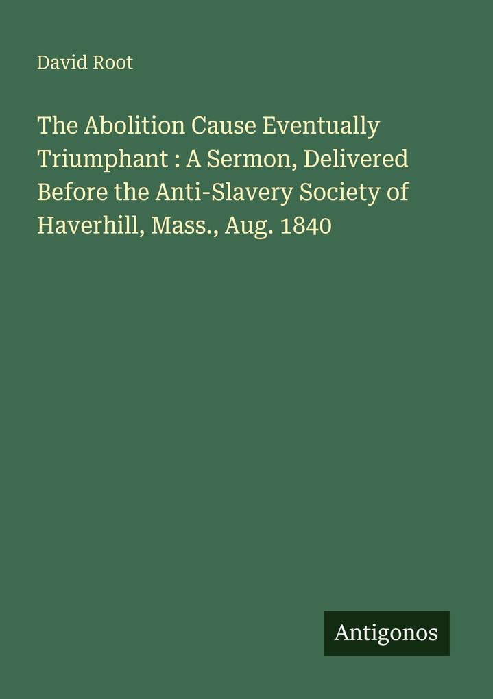 The Abolition Cause Eventually Triumphant : A Sermon Delivered Before the Anti-Slavery Society of Haverhill Mass. Aug. 1840