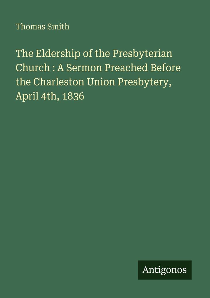 The Eldership of the Presbyterian Church : A Sermon Preached Before the Charleston Union Presbytery April 4th 1836