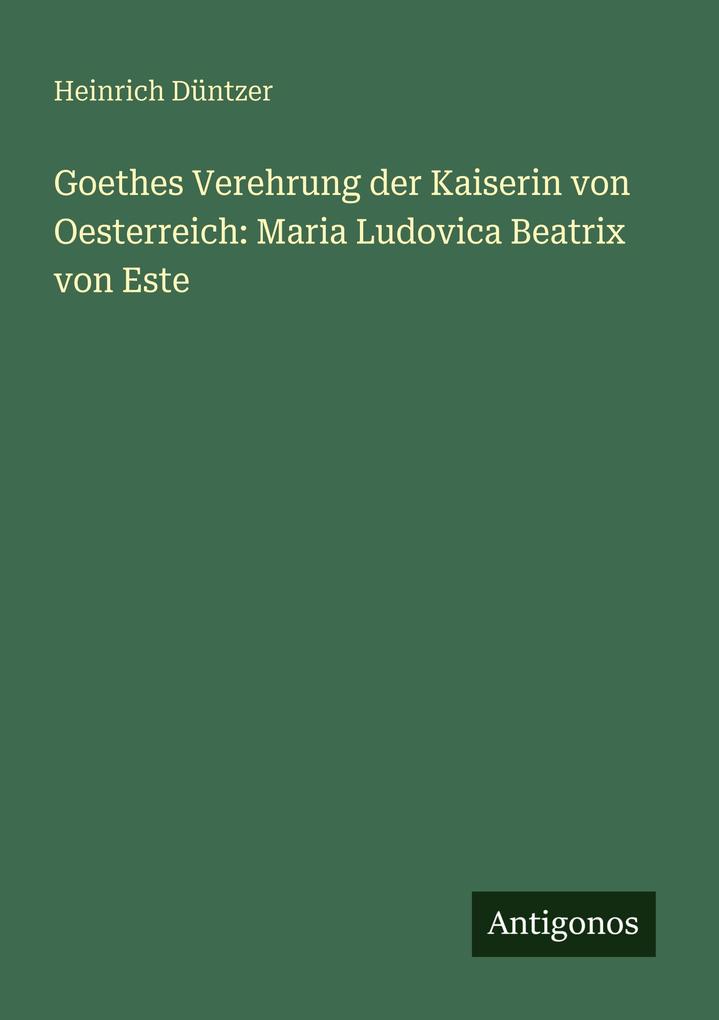 Goethes Verehrung der Kaiserin von Oesterreich: Maria Ludovica Beatrix von Este