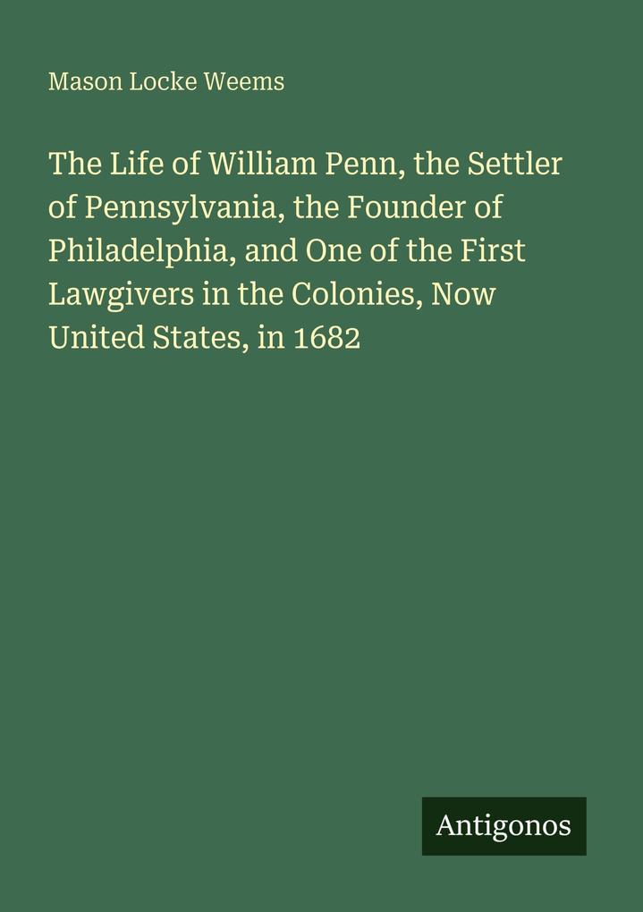 The Life of William Penn the Settler of Pennsylvania the Founder of Philadelphia and One of the First Lawgivers in the Colonies Now United States in 1682