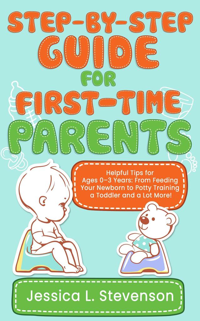 Step-by-Step Guide For First-Time Parents - Helpful Tips for Ages 0-3 Years: From Feeding Your Newborn to Potty Training a Toddler and a Lot More!