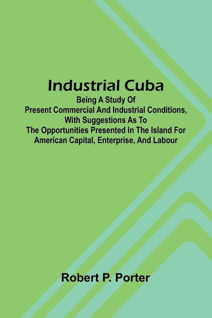 Industrial Cuba; Being A Study Of Present Commercial And Industrial Conditions With Suggestions As To The Opportunities Presented In The Island For American Capital Enterprise And Labour