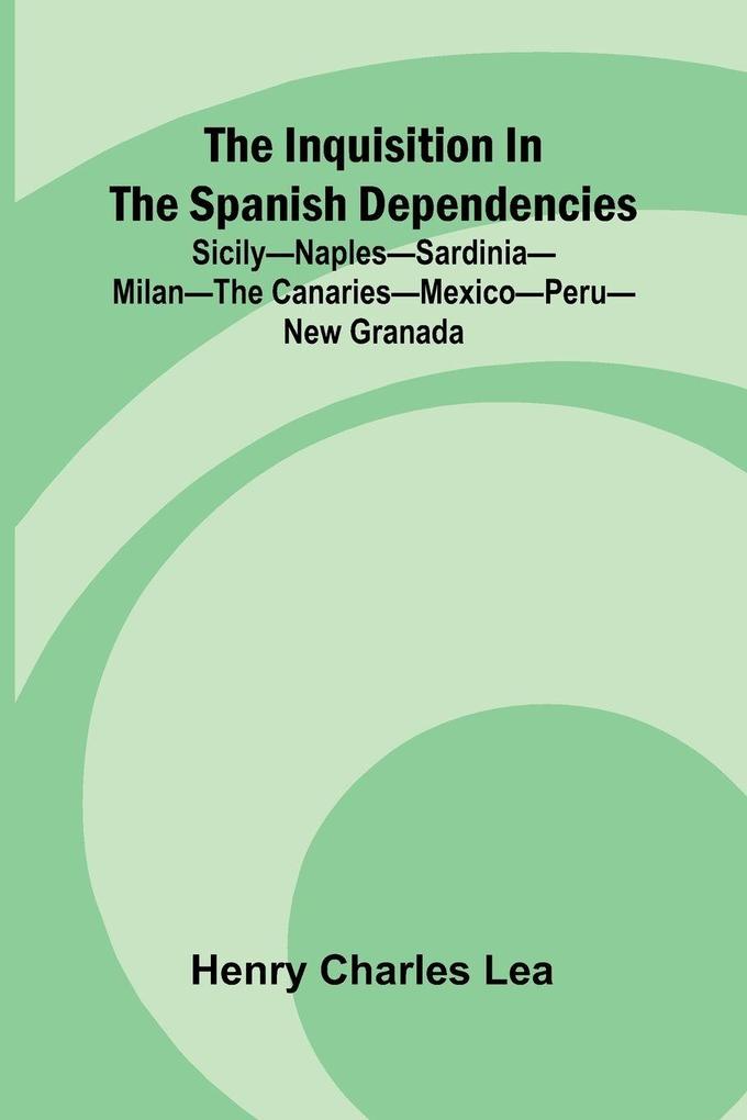 The Inquisition In The Spanish Dependencies; Sicily Naples Sardinia Milan The Canaries Mexico Peru New Granada
