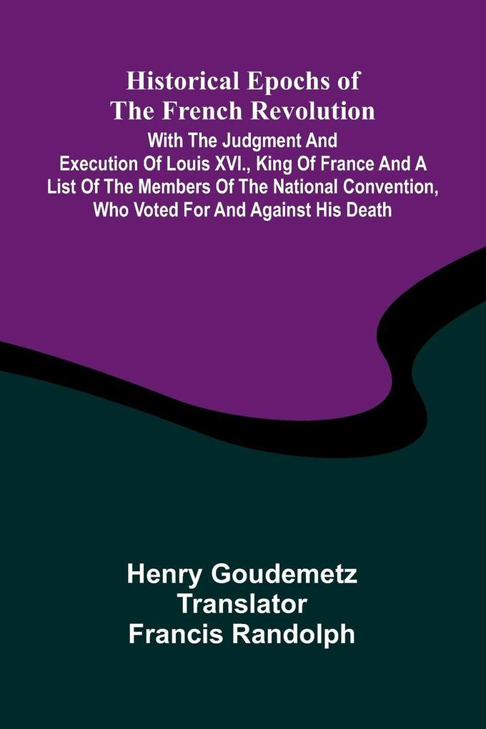 Historical Epochs Of The French Revolution; With The Judgment And Execution Of Louis Xvi. King Of France And A List Of The Members Of The National Convention Who Voted For And Against His Death