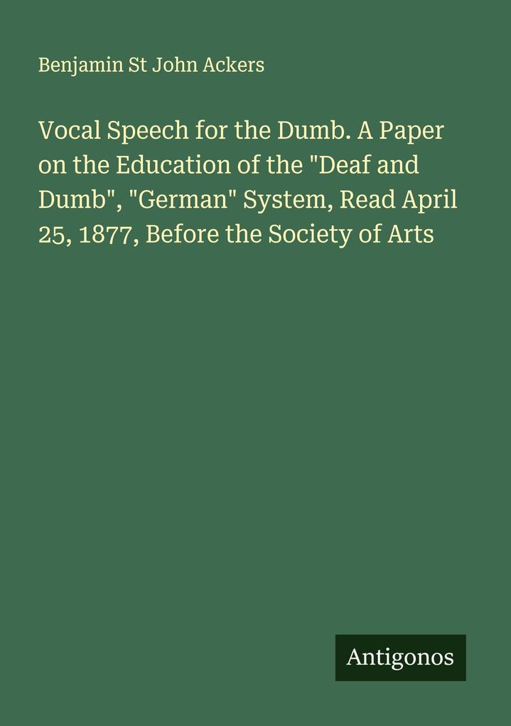 Vocal Speech for the Dumb. A Paper on the Education of the 'Deaf and Dumb' 'German' System Read April 25 1877 Before the Society of Arts