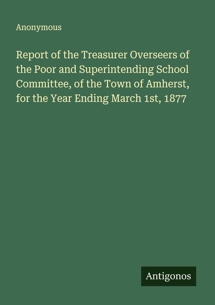 Report of the Treasurer Overseers of the Poor and Superintending School Committee of the Town of Amherst for the Year Ending March 1st 1877