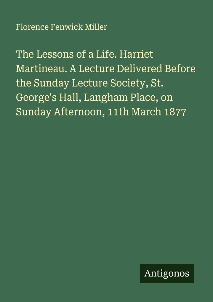 The Lessons of a Life. Harriet Martineau. A Lecture Delivered Before the Sunday Lecture Society St. George's Hall Langham Place on Sunday Afternoon 11th March 1877