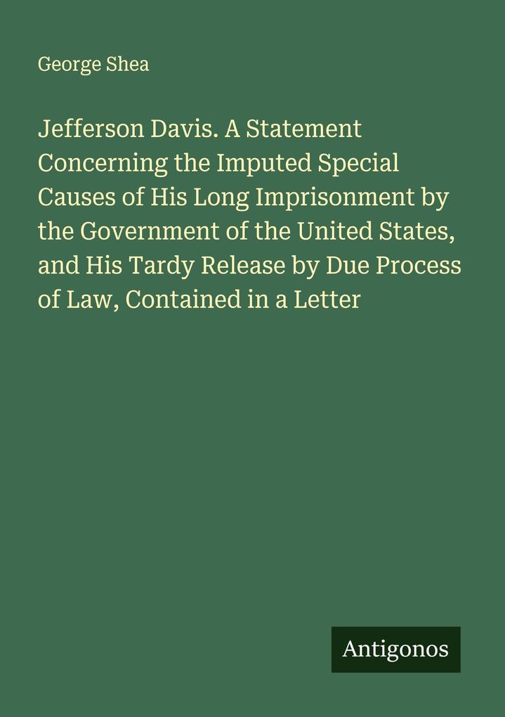 Jefferson Davis. A Statement Concerning the Imputed Special Causes of His Long Imprisonment by the Government of the United States and His Tardy Release by Due Process of Law Contained in a Letter