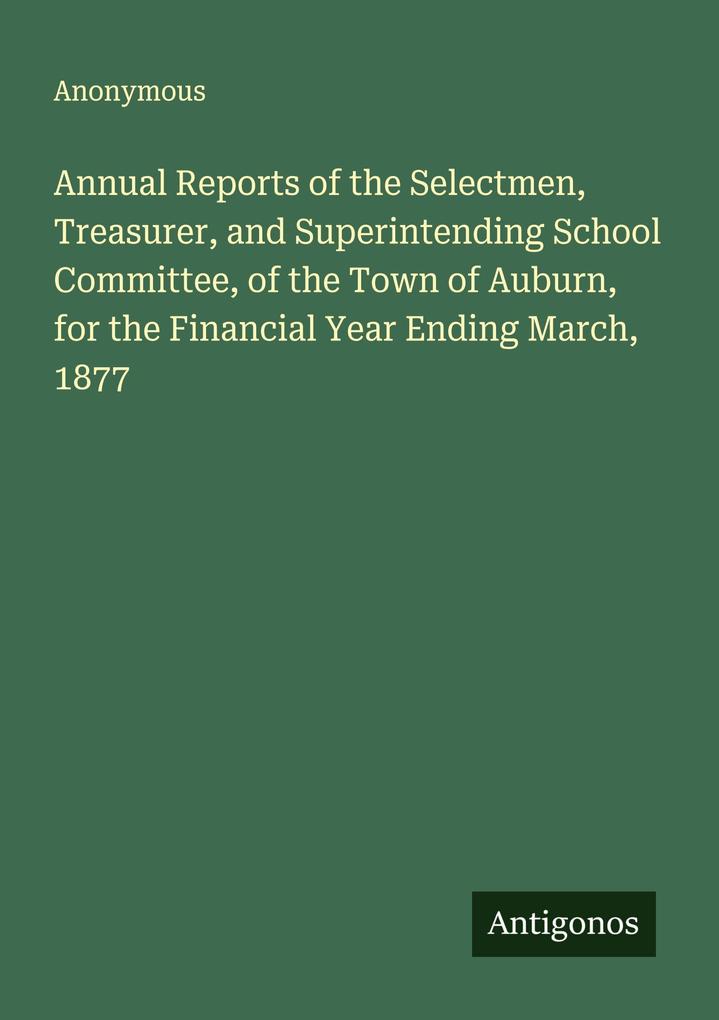 Annual Reports of the Selectmen Treasurer and Superintending School Committee of the Town of Auburn for the Financial Year Ending March 1877