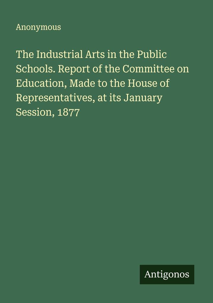 The Industrial Arts in the Public Schools. Report of the Committee on Education Made to the House of Representatives at its January Session 1877