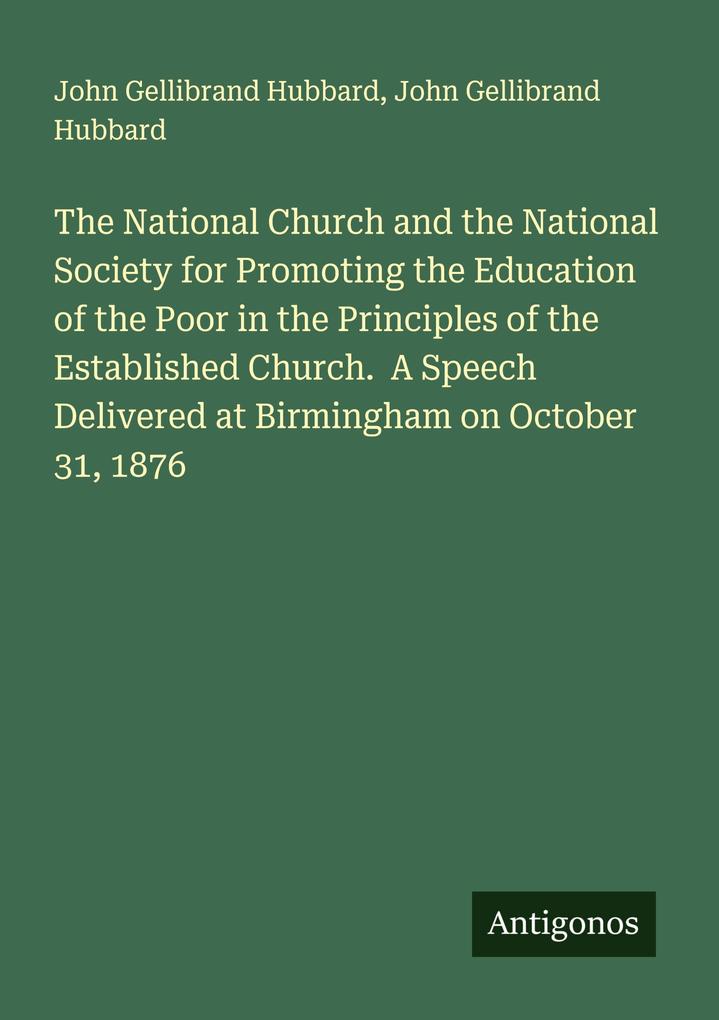The National Church and the National Society for Promoting the Education of the Poor in the Principles of the Established Church. A Speech Delivered at Birmingham on October 31 1876