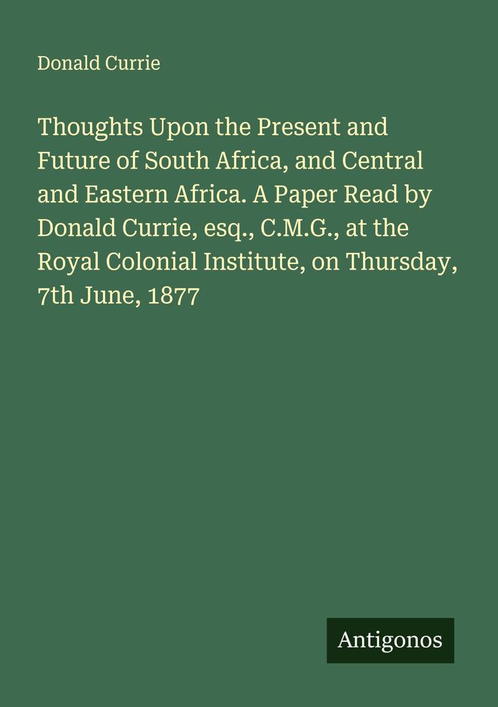 Thoughts Upon the Present and Future of South Africa and Central and Eastern Africa. A Paper Read by Donald Currie esq. C.M.G. at the Royal Colonial Institute on Thursday 7th June 1877