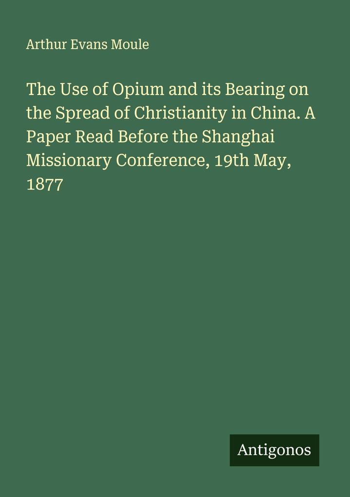 The Use of Opium and its Bearing on the Spread of Christianity in China. A Paper Read Before the Shanghai Missionary Conference 19th May 1877