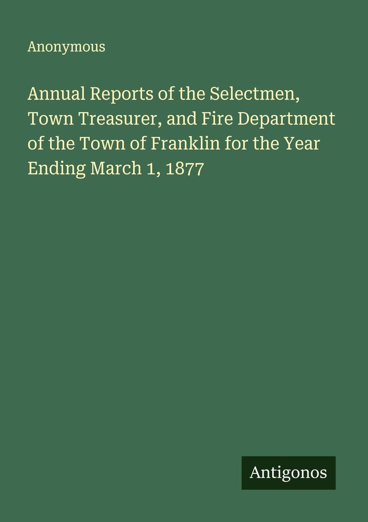 Annual Reports of the Selectmen Town Treasurer and Fire Department of the Town of Franklin for the Year Ending March 1 1877