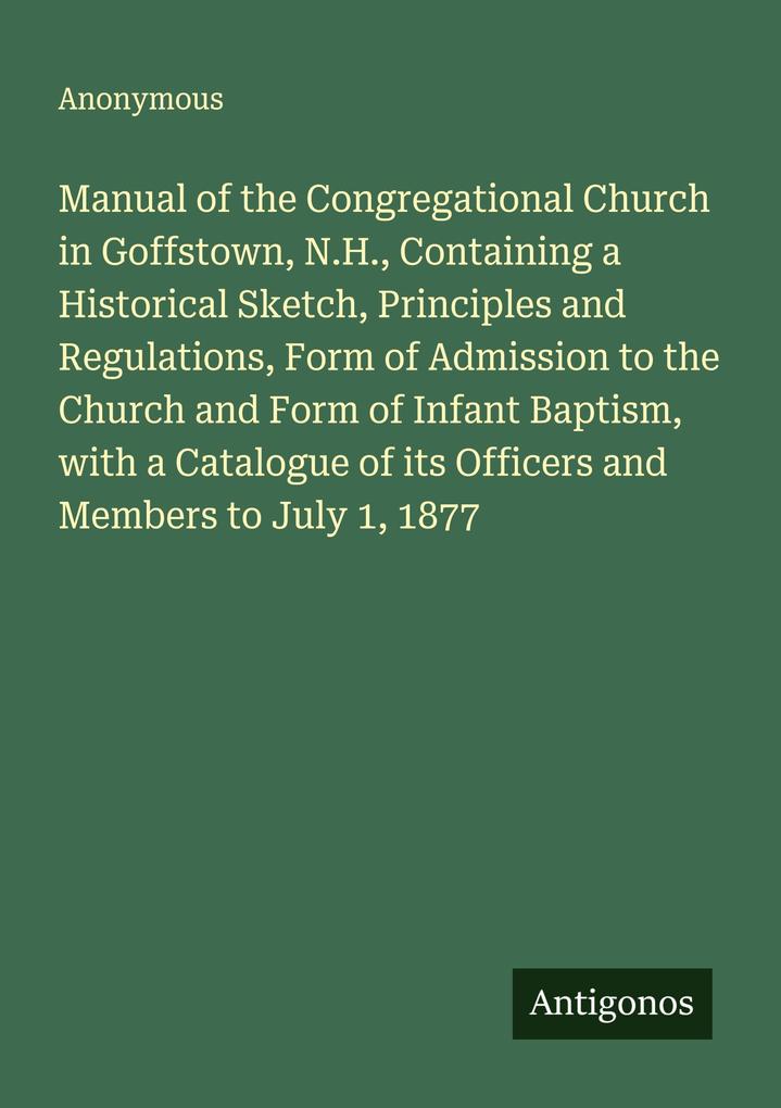 Manual of the Congregational Church in Goffstown N.H. Containing a Historical Sketch Principles and Regulations Form of Admission to the Church and Form of Infant Baptism with a Catalogue of its Officers and Members to July 1 1877