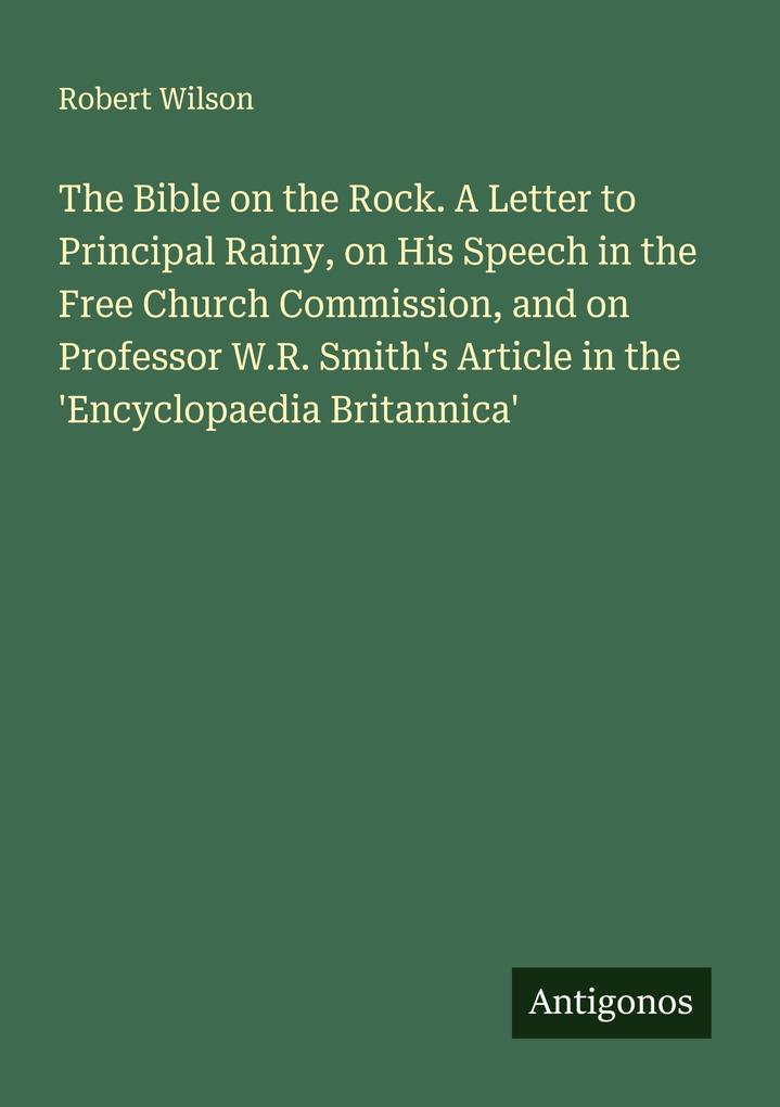 The Bible on the Rock. A Letter to Principal Rainy on His Speech in the Free Church Commission and on Professor W.R. Smith's Article in the 'Encyclopaedia Britannica'