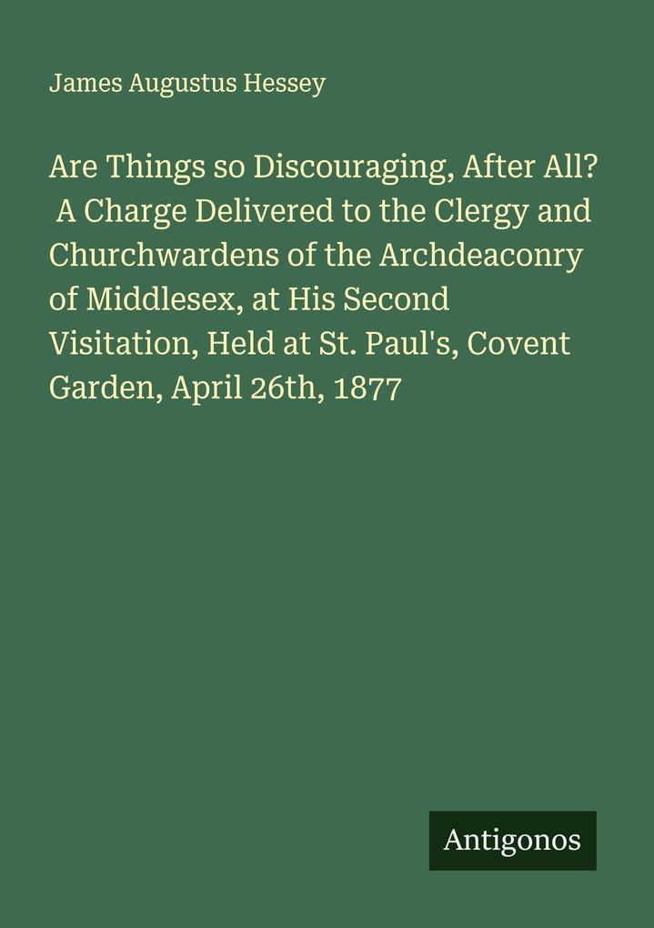Are Things so Discouraging After All? A Charge Delivered to the Clergy and Churchwardens of the Archdeaconry of Middlesex at His Second Visitation Held at St. Paul's Covent Garden April 26th 1877