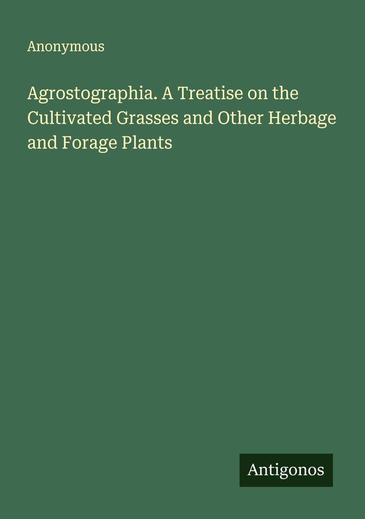 Agrostographia. A Treatise on the Cultivated Grasses and Other Herbage and Forage Plants