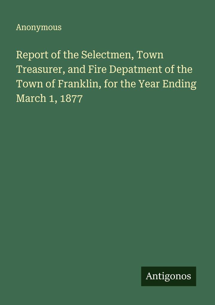 Report of the Selectmen Town Treasurer and Fire Depatment of the Town of Franklin for the Year Ending March 1 1877