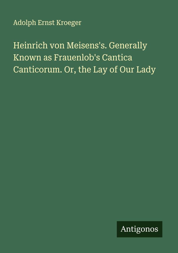 Heinrich von Meisens's. Generally Known as Frauenlob's Cantica Canticorum. Or the Lay of Our Lady