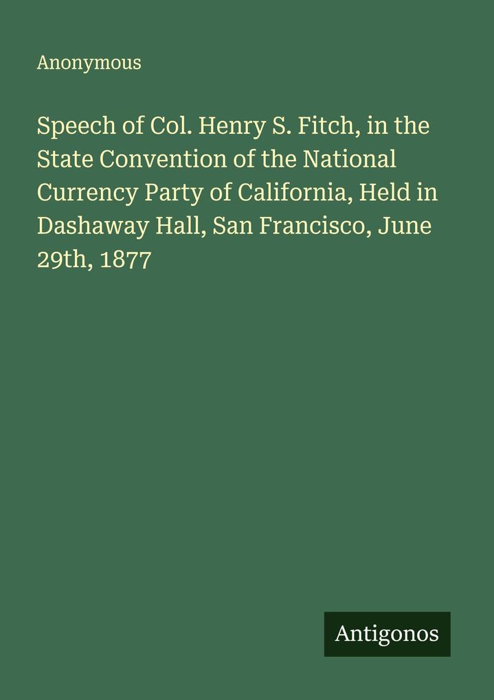 Speech of Col. Henry S. Fitch in the State Convention of the National Currency Party of California Held in Dashaway Hall San Francisco June 29th 1877