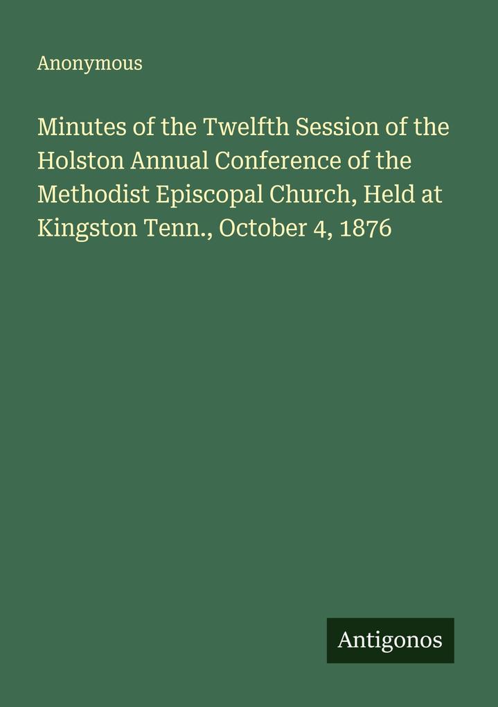 Minutes of the Twelfth Session of the Holston Annual Conference of the Methodist Episcopal Church Held at Kingston Tenn. October 4 1876