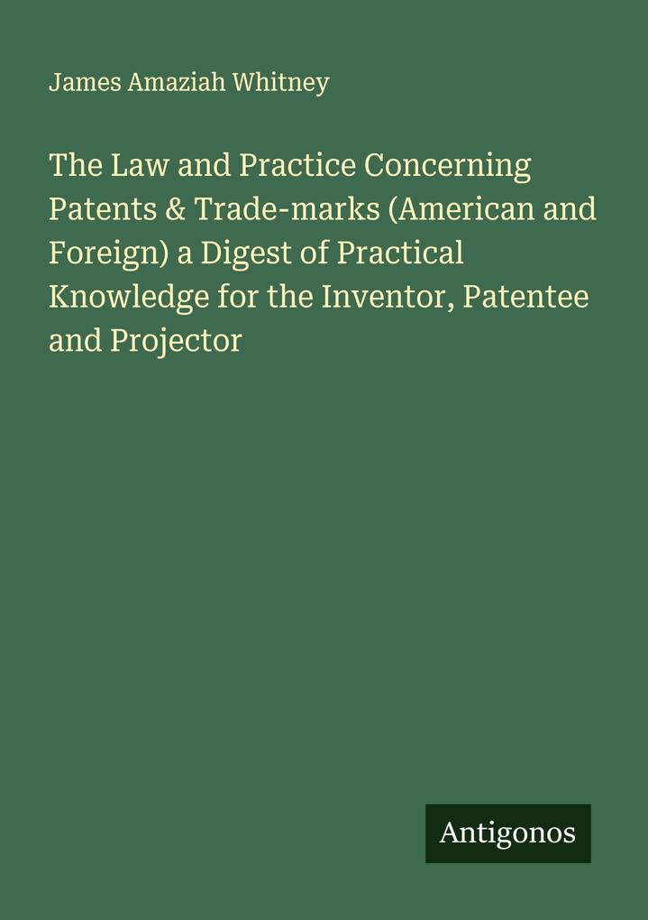 The Law and Practice Concerning Patents & Trade-marks (American and Foreign) a Digest of Practical Knowledge for the Inventor Patentee and Projector